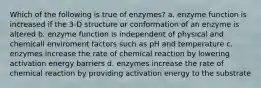 Which of the following is true of enzymes? a. enzyme function is increased if the 3-D structure or conformation of an enzyme is altered b. enzyme function is independent of physical and chemicall enviroment factors such as pH and temperature c. enzymes increase the rate of chemical reaction by lowering activation energy barriers d. enzymes increase the rate of chemical reaction by providing activation energy to the substrate