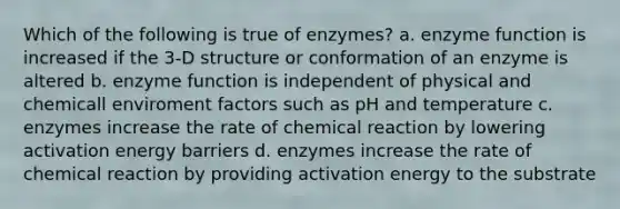 Which of the following is true of enzymes? a. enzyme function is increased if the 3-D structure or conformation of an enzyme is altered b. enzyme function is independent of physical and chemicall enviroment factors such as pH and temperature c. enzymes increase the rate of chemical reaction by lowering activation energy barriers d. enzymes increase the rate of chemical reaction by providing activation energy to the substrate