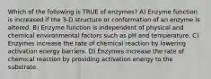 Which of the following is TRUE of enzymes? A) Enzyme function is increased if the 3-D structure or conformation of an enzyme is altered. B) Enzyme function is independent of physical and chemical environmental factors such as pH and temperature. C) Enzymes increase the rate of chemical reaction by lowering activation energy barriers. D) Enzymes increase the rate of chemical reaction by providing activation energy to the substrate.