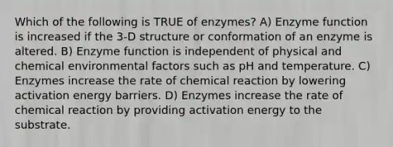 Which of the following is TRUE of enzymes? A) Enzyme function is increased if the 3-D structure or conformation of an enzyme is altered. B) Enzyme function is independent of physical and chemical environmental factors such as pH and temperature. C) Enzymes increase the rate of chemical reaction by lowering activation energy barriers. D) Enzymes increase the rate of chemical reaction by providing activation energy to the substrate.