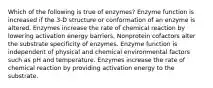 Which of the following is true of enzymes? Enzyme function is increased if the 3-D structure or conformation of an enzyme is altered. Enzymes increase the rate of chemical reaction by lowering activation energy barriers. Nonprotein cofactors alter the substrate specificity of enzymes. Enzyme function is independent of physical and chemical environmental factors such as pH and temperature. Enzymes increase the rate of chemical reaction by providing activation energy to the substrate.