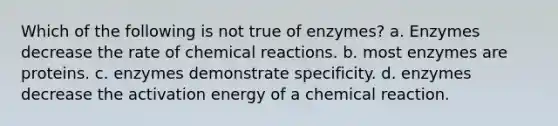 Which of the following is not true of enzymes? a. Enzymes decrease the rate of <a href='https://www.questionai.com/knowledge/kc6NTom4Ep-chemical-reactions' class='anchor-knowledge'>chemical reactions</a>. b. most enzymes are proteins. c. enzymes demonstrate specificity. d. enzymes decrease the activation energy of a chemical reaction.