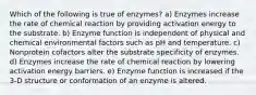 Which of the following is true of enzymes? a) Enzymes increase the rate of chemical reaction by providing activation energy to the substrate. b) Enzyme function is independent of physical and chemical environmental factors such as pH and temperature. c) Nonprotein cofactors alter the substrate specificity of enzymes. d) Enzymes increase the rate of chemical reaction by lowering activation energy barriers. e) Enzyme function is increased if the 3-D structure or conformation of an enzyme is altered.