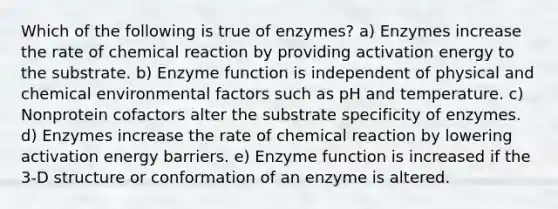 Which of the following is true of enzymes? a) Enzymes increase the rate of chemical reaction by providing activation energy to the substrate. b) Enzyme function is independent of physical and chemical environmental factors such as pH and temperature. c) Nonprotein cofactors alter the substrate specificity of enzymes. d) Enzymes increase the rate of chemical reaction by lowering activation energy barriers. e) Enzyme function is increased if the 3-D structure or conformation of an enzyme is altered.