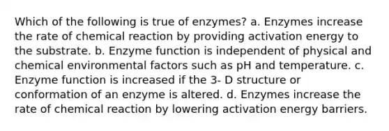 Which of the following is true of enzymes? a. Enzymes increase the rate of chemical reaction by providing activation energy to the substrate. b. Enzyme function is independent of physical and chemical environmental factors such as pH and temperature. c. Enzyme function is increased if the 3- D structure or conformation of an enzyme is altered. d. Enzymes increase the rate of chemical reaction by lowering activation energy barriers.