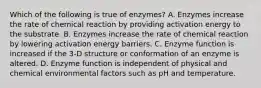 Which of the following is true of enzymes? A. Enzymes increase the rate of chemical reaction by providing activation energy to the substrate. B. Enzymes increase the rate of chemical reaction by lowering activation energy barriers. C. Enzyme function is increased if the 3-D structure or conformation of an enzyme is altered. D. Enzyme function is independent of physical and chemical environmental factors such as pH and temperature.