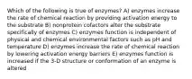 Which of the following is true of enzymes? A) enzymes increase the rate of chemical reaction by providing activation energy to the substrate B) nonprotein cofactors alter the substrate specifically of enzymes C) enzymes function is independent of physical and chemical environmental factors such as pH and temperature D) enzymes increase the rate of chemical reaction by lowering activation energy barriers E) enzymes function is increased if the 3-D structure or conformation of an enzyme is altered