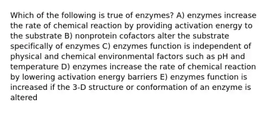 Which of the following is true of enzymes? A) enzymes increase the rate of chemical reaction by providing activation energy to the substrate B) nonprotein cofactors alter the substrate specifically of enzymes C) enzymes function is independent of physical and chemical environmental factors such as pH and temperature D) enzymes increase the rate of chemical reaction by lowering activation energy barriers E) enzymes function is increased if the 3-D structure or conformation of an enzyme is altered