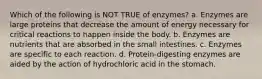 Which of the following is NOT TRUE of enzymes? a. Enzymes are large proteins that decrease the amount of energy necessary for critical reactions to happen inside the body. b. Enzymes are nutrients that are absorbed in the small intestines. c. Enzymes are specific to each reaction. d. Protein-digesting enzymes are aided by the action of hydrochloric acid in the stomach.