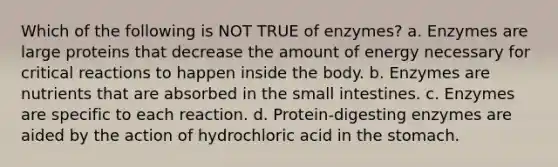 Which of the following is NOT TRUE of enzymes? a. Enzymes are large proteins that decrease the amount of energy necessary for critical reactions to happen inside the body. b. Enzymes are nutrients that are absorbed in the small intestines. c. Enzymes are specific to each reaction. d. Protein-digesting enzymes are aided by the action of hydrochloric acid in the stomach.