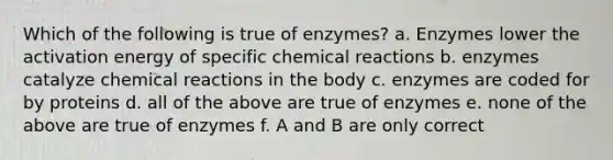 Which of the following is true of enzymes? a. Enzymes lower the activation energy of specific chemical reactions b. enzymes catalyze chemical reactions in the body c. enzymes are coded for by proteins d. all of the above are true of enzymes e. none of the above are true of enzymes f. A and B are only correct