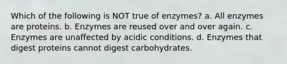 Which of the following is NOT true of enzymes? a. All enzymes are proteins. b. Enzymes are reused over and over again. c. Enzymes are unaffected by acidic conditions. d. Enzymes that digest proteins cannot digest carbohydrates.