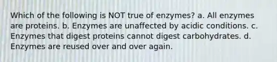 Which of the following is NOT true of enzymes? a. All enzymes are proteins. b. Enzymes are unaffected by acidic conditions. c. Enzymes that digest proteins cannot digest carbohydrates. d. Enzymes are reused over and over again.