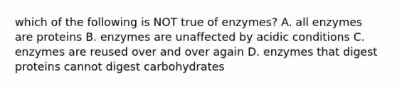 which of the following is NOT true of enzymes? A. all enzymes are proteins B. enzymes are unaffected by acidic conditions C. enzymes are reused over and over again D. enzymes that digest proteins cannot digest carbohydrates