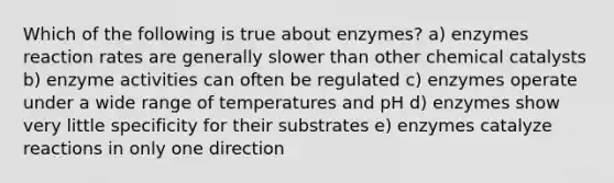 Which of the following is true about enzymes? a) enzymes reaction rates are generally slower than other chemical catalysts b) enzyme activities can often be regulated c) enzymes operate under a wide range of temperatures and pH d) enzymes show very little specificity for their substrates e) enzymes catalyze reactions in only one direction