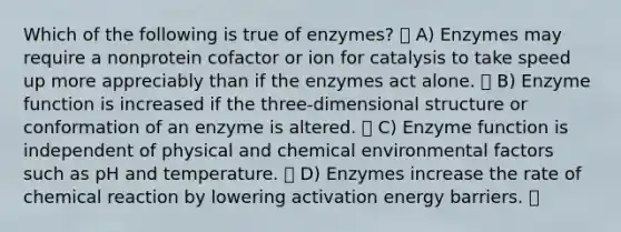 Which of the following is true of enzymes? A) Enzymes may require a nonprotein cofactor or ion for catalysis to take speed up more appreciably than if the enzymes act alone. B) Enzyme function is increased if the three-dimensional structure or conformation of an enzyme is altered. C) Enzyme function is independent of physical and chemical environmental factors such as pH and temperature. D) Enzymes increase the rate of chemical reaction by lowering activation energy barriers.