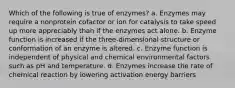 Which of the following is true of enzymes? a. Enzymes may require a nonprotein cofactor or ion for catalysis to take speed up more appreciably than if the enzymes act alone. b. Enzyme function is increased if the three-dimensional structure or conformation of an enzyme is altered. c. Enzyme function is independent of physical and chemical environmental factors such as pH and temperature. d. Enzymes increase the rate of chemical reaction by lowering activation energy barriers