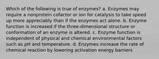 Which of the following is true of enzymes? a. Enzymes may require a nonprotein cofactor or ion for catalysis to take speed up more appreciably than if the enzymes act alone. b. Enzyme function is increased if the three-dimensional structure or conformation of an enzyme is altered. c. Enzyme function is independent of physical and chemical environmental factors such as pH and temperature. d. Enzymes increase the rate of chemical reaction by lowering activation energy barriers