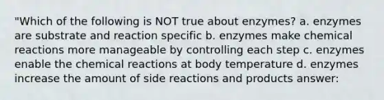 "Which of the following is NOT true about enzymes? a. enzymes are substrate and reaction specific b. enzymes make chemical reactions more manageable by controlling each step c. enzymes enable the chemical reactions at body temperature d. enzymes increase the amount of side reactions and products answer: