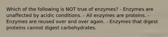 Which of the following is NOT true of enzymes? - Enzymes are unaffected by acidic conditions. - All enzymes are proteins. - Enzymes are reused over and over again. - Enzymes that digest proteins cannot digest carbohydrates.