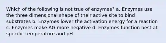 Which of the following is not true of enzymes? a. Enzymes use the three dimensional shape of their active site to bind substrates b. Enzymes lower the activation energy for a reaction c. Enzymes make ΔG more negative d. Enzymes function best at specific temperature and pH