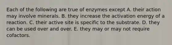 Each of the following are true of enzymes except A. their action may involve minerals. B. they increase the activation energy of a reaction. C. their active site is specific to the substrate. D. they can be used over and over. E. they may or may not require cofactors.