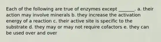 Each of the following are true of enzymes except _______. a. their action may involve minerals b. they increase the activation energy of a reaction c. their active site is specific to the substrate d. they may or may not require cofactors e. they can be used over and over