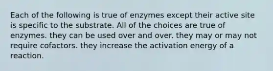 Each of the following is true of enzymes except their active site is specific to the substrate. All of the choices are true of enzymes. they can be used over and over. they may or may not require cofactors. they increase the activation energy of a reaction.