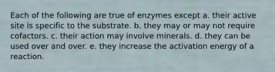 Each of the following are true of enzymes except a. their active site is specific to the substrate. b. they may or may not require cofactors. c. their action may involve minerals. d. they can be used over and over. e. they increase the activation energy of a reaction.