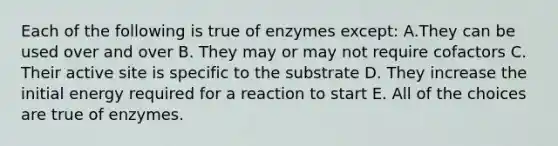 Each of the following is true of enzymes except: A.They can be used over and over B. They may or may not require cofactors C. Their active site is specific to the substrate D. They increase the initial energy required for a reaction to start E. All of the choices are true of enzymes.