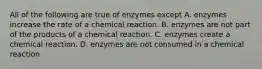 All of the following are true of enzymes except A. enzymes increase the rate of a chemical reaction. B. enzymes are not part of the products of a chemical reaction. C. enzymes create a chemical reaction. D. enzymes are not consumed in a chemical reaction