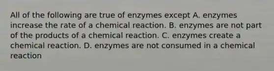 All of the following are true of enzymes except A. enzymes increase the rate of a chemical reaction. B. enzymes are not part of the products of a chemical reaction. C. enzymes create a chemical reaction. D. enzymes are not consumed in a chemical reaction