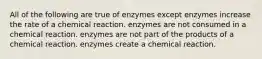 All of the following are true of enzymes except enzymes increase the rate of a chemical reaction. enzymes are not consumed in a chemical reaction. enzymes are not part of the products of a chemical reaction. enzymes create a chemical reaction.