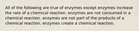 All of the following are true of enzymes except enzymes increase the rate of a chemical reaction. enzymes are not consumed in a chemical reaction. enzymes are not part of the products of a chemical reaction. enzymes create a chemical reaction.