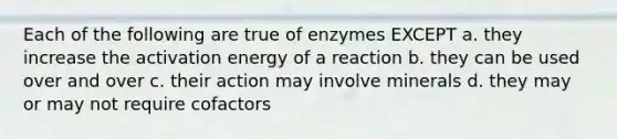 Each of the following are true of enzymes EXCEPT a. they increase the activation energy of a reaction b. they can be used over and over c. their action may involve minerals d. they may or may not require cofactors