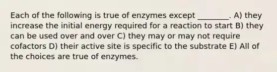 Each of the following is true of enzymes except ________. A) they increase the initial energy required for a reaction to start B) they can be used over and over C) they may or may not require cofactors D) their active site is specific to the substrate E) All of the choices are true of enzymes.