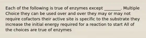 Each of the following is true of enzymes except ________. Multiple Choice they can be used over and over they may or may not require cofactors their active site is specific to the substrate they increase the initial energy required for a reaction to start All of the choices are true of enzymes