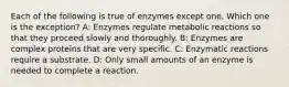 Each of the following is true of enzymes except one. Which one is the exception? A: Enzymes regulate metabolic reactions so that they proceed slowly and thoroughly. B: Enzymes are complex proteins that are very specific. C: Enzymatic reactions require a substrate. D: Only small amounts of an enzyme is needed to complete a reaction.