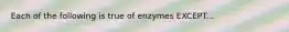 Each of the following is true of enzymes EXCEPT...