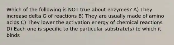 Which of the following is NOT true about enzymes? A) They increase delta G of reactions B) They are usually made of amino acids C) They lower the activation energy of chemical reactions D) Each one is specific to the particular substrate(s) to which it binds