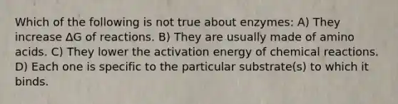 Which of the following is not true about enzymes: A) They increase ∆G of reactions. B) They are usually made of amino acids. C) They lower the activation energy of chemical reactions. D) Each one is specific to the particular substrate(s) to which it binds.