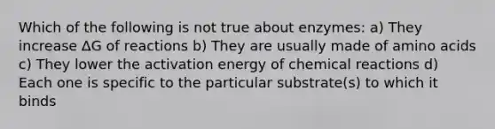 Which of the following is not true about enzymes: a) They increase ∆G of reactions b) They are usually made of amino acids c) They lower the activation energy of chemical reactions d) Each one is specific to the particular substrate(s) to which it binds