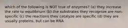 which of the following is NOT true of enzymes? (a) they increase the rate to equilibrium (b) the substrates they recognize are non-specific (c) the reactions they catalyze are specific (d) they are usually proteins, but can be RNA