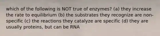 which of the following is NOT true of enzymes? (a) they increase the rate to equilibrium (b) the substrates they recognize are non-specific (c) the reactions they catalyze are specific (d) they are usually proteins, but can be RNA