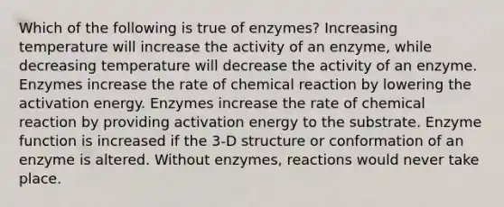 Which of the following is true of enzymes? Increasing temperature will increase the activity of an enzyme, while decreasing temperature will decrease the activity of an enzyme. Enzymes increase the rate of chemical reaction by lowering the activation energy. Enzymes increase the rate of chemical reaction by providing activation energy to the substrate. Enzyme function is increased if the 3-D structure or conformation of an enzyme is altered. Without enzymes, reactions would never take place.