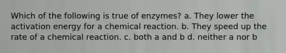 Which of the following is true of enzymes? a. They lower the activation energy for a chemical reaction. b. They speed up the rate of a chemical reaction. c. both a and b d. neither a nor b