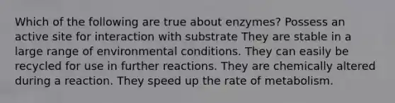 Which of the following are true about enzymes? Possess an active site for interaction with substrate They are stable in a large range of environmental conditions. They can easily be recycled for use in further reactions. They are chemically altered during a reaction. They speed up the rate of metabolism.