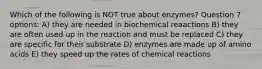 Which of the following is NOT true about enzymes? Question 7 options: A) they are needed in biochemical reaactions B) they are often used up in the reaction and must be replaced C) they are specific for their substrate D) enzymes are made up of amino acids E) they speed up the rates of chemical reactions