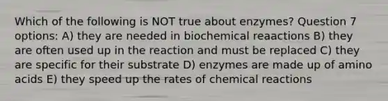 Which of the following is NOT true about enzymes? Question 7 options: A) they are needed in biochemical reaactions B) they are often used up in the reaction and must be replaced C) they are specific for their substrate D) enzymes are made up of <a href='https://www.questionai.com/knowledge/k9gb720LCl-amino-acids' class='anchor-knowledge'>amino acids</a> E) they speed up the rates of <a href='https://www.questionai.com/knowledge/kc6NTom4Ep-chemical-reactions' class='anchor-knowledge'>chemical reactions</a>