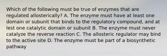 Which of the following must be true of enzymes that are regulated allosterically? A. The enzyme must have at least one domain or subunit that binds to the regulatory compound, and at lest one catalytic domain or subunit B. The enzyme must never catalyze the reverse reaction C. The allosteric regulator may bind to the active site D. The enzyme must be part of a biosynthetic pathway